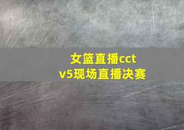 女篮直播cctv5现场直播决赛