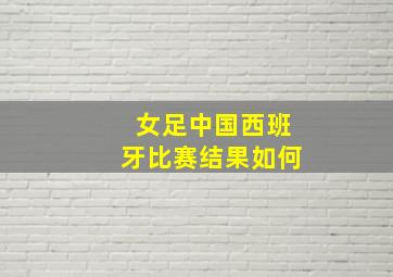 女足中国西班牙比赛结果如何