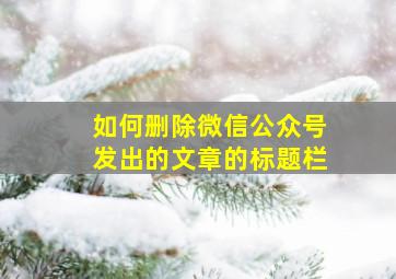 如何删除微信公众号发出的文章的标题栏