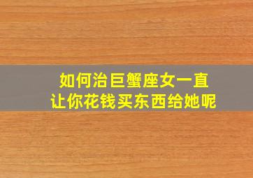 如何治巨蟹座女一直让你花钱买东西给她呢