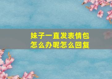 妹子一直发表情包怎么办呢怎么回复