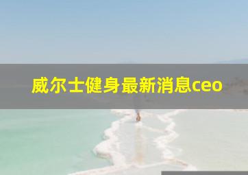 威尔士健身最新消息ceo