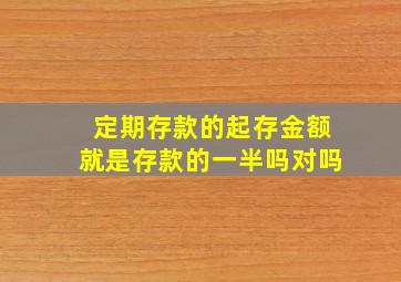 定期存款的起存金额就是存款的一半吗对吗