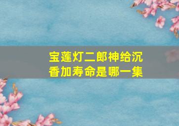 宝莲灯二郎神给沉香加寿命是哪一集