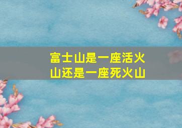 富士山是一座活火山还是一座死火山