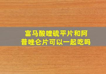 富马酸喹硫平片和阿普唑仑片可以一起吃吗