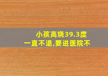 小孩高烧39.3度一直不退,要进医院不