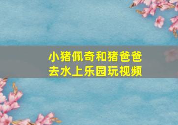 小猪佩奇和猪爸爸去水上乐园玩视频