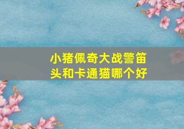 小猪佩奇大战警笛头和卡通猫哪个好