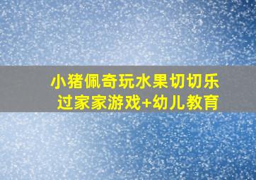 小猪佩奇玩水果切切乐过家家游戏+幼儿教育