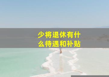 少将退休有什么待遇和补贴