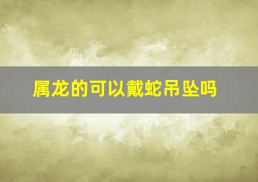 属龙的可以戴蛇吊坠吗