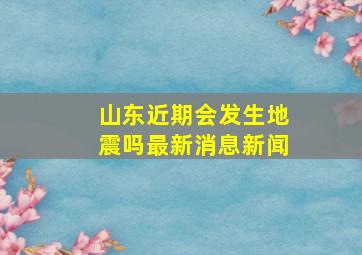 山东近期会发生地震吗最新消息新闻