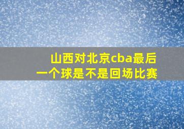 山西对北京cba最后一个球是不是回场比赛