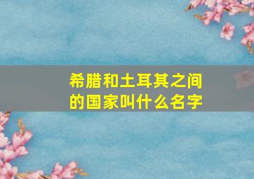 希腊和土耳其之间的国家叫什么名字