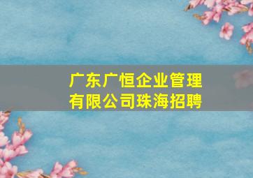 广东广恒企业管理有限公司珠海招聘