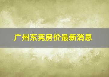 广州东莞房价最新消息