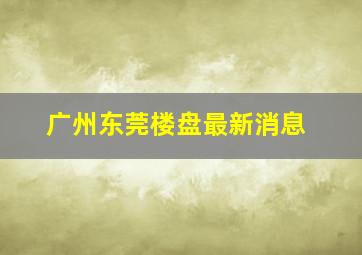 广州东莞楼盘最新消息