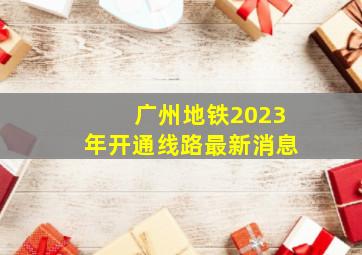 广州地铁2023年开通线路最新消息