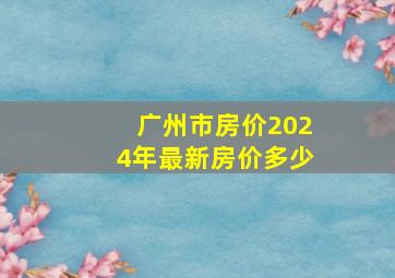 广州市房价2024年最新房价多少