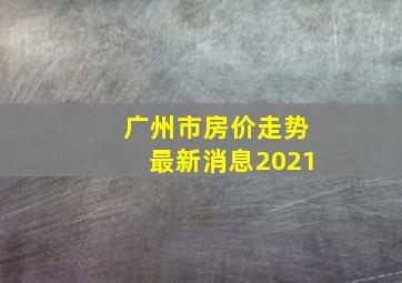 广州市房价走势最新消息2021