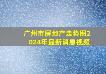 广州市房地产走势图2024年最新消息视频