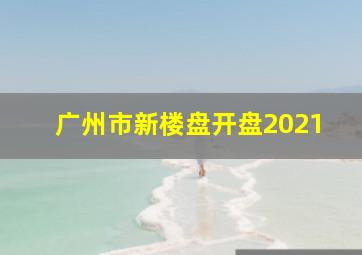 广州市新楼盘开盘2021