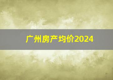 广州房产均价2024