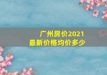 广州房价2021最新价格均价多少