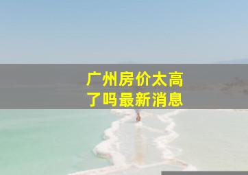 广州房价太高了吗最新消息