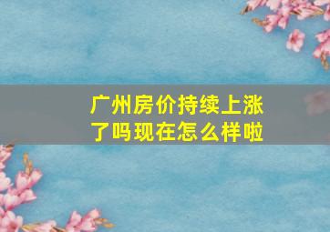 广州房价持续上涨了吗现在怎么样啦