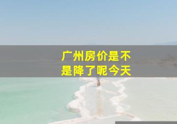 广州房价是不是降了呢今天