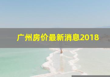 广州房价最新消息2018