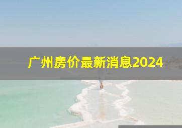 广州房价最新消息2024