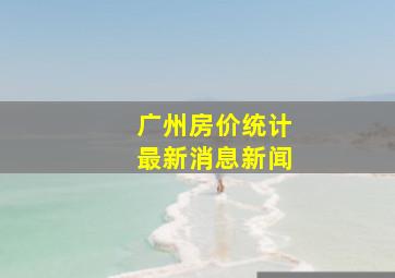 广州房价统计最新消息新闻