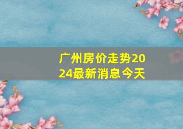 广州房价走势2024最新消息今天