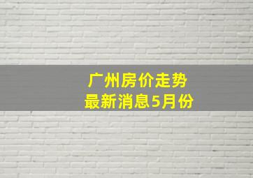 广州房价走势最新消息5月份