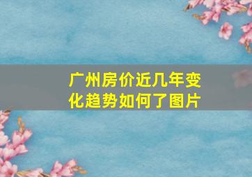 广州房价近几年变化趋势如何了图片