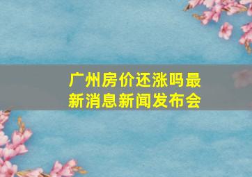 广州房价还涨吗最新消息新闻发布会