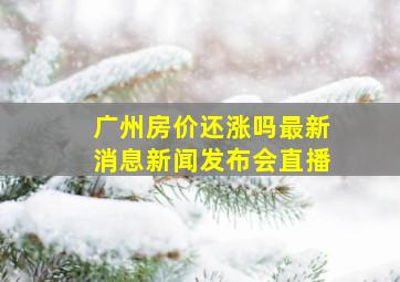 广州房价还涨吗最新消息新闻发布会直播