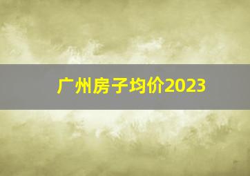 广州房子均价2023