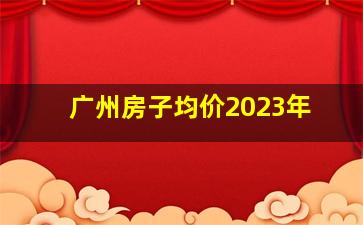 广州房子均价2023年