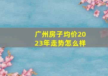 广州房子均价2023年走势怎么样