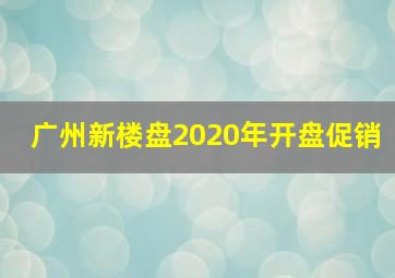 广州新楼盘2020年开盘促销