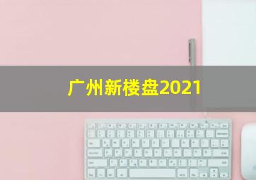 广州新楼盘2021