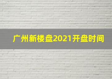 广州新楼盘2021开盘时间