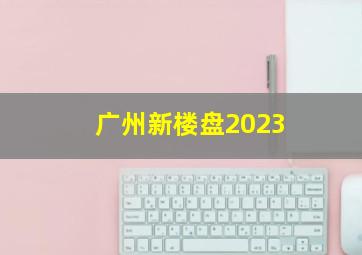 广州新楼盘2023