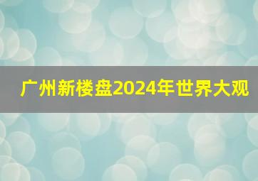 广州新楼盘2024年世界大观