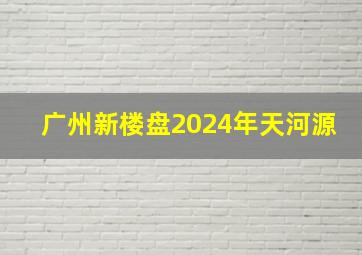 广州新楼盘2024年天河源