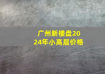 广州新楼盘2024年小高层价格